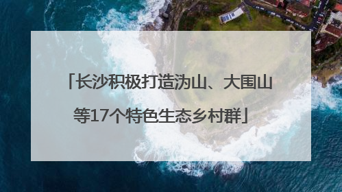 长沙积极打造沩山、大围山等17个特色生态乡村群
