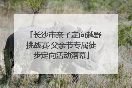 长沙市亲子定向越野挑战赛·父亲节专属徒步定向活动落幕