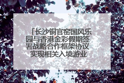 长沙铜官窑国风乐园与香港金彩假期签署战略合作框架协议 实现相关入境游业务增收超亿元