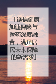镁信健康加速保险与医药深度融合，满足居民未来保障的新需求