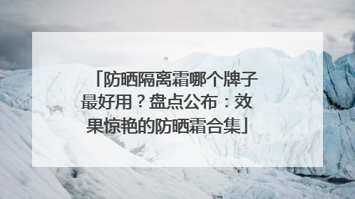 防晒隔离霜哪个牌子最好用？盘点公布：效果惊艳的防晒霜合集