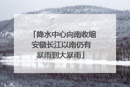 降水中心向南收缩 安徽长江以南仍有暴雨到大暴雨