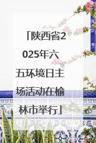 陕西省2025年六五环境日主场活动在榆林市举行