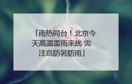 雨热同台！北京今天高温雷雨来扰 需注意防暑防雨