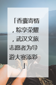 香囊寄情，粽享荣耀，武汉文旅志愿者为导游大赛添彩