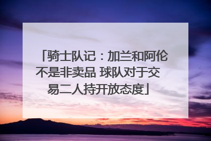 骑士队记：加兰和阿伦不是非卖品 球队对于交易二人持开放态度