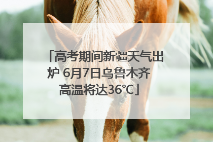 高考期间新疆天气出炉 6月7日乌鲁木齐高温将达36℃