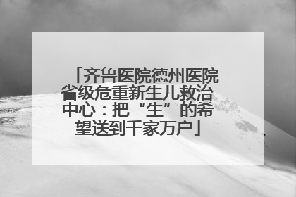 齐鲁医院德州医院省级危重新生儿救治中心：把“生”的希望送到千家万户