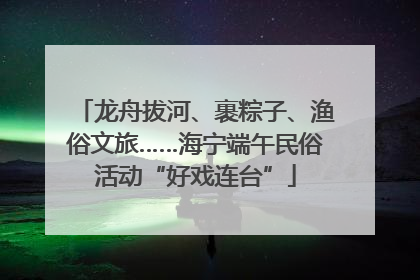 龙舟拔河、裹粽子、渔俗文旅……海宁端午民俗活动“好戏连台”