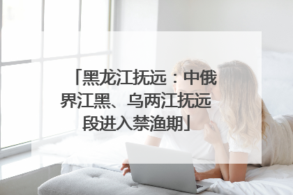 黑龙江抚远：中俄界江黑、乌两江抚远段进入禁渔期