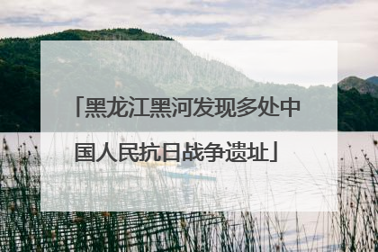 黑龙江黑河发现多处中国人民抗日战争遗址