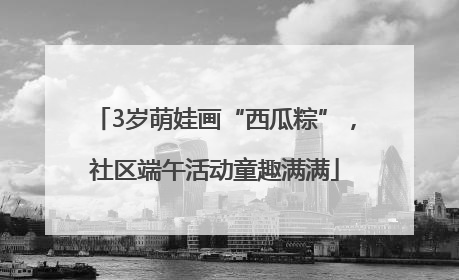 3岁萌娃画“西瓜粽”，社区端午活动童趣满满