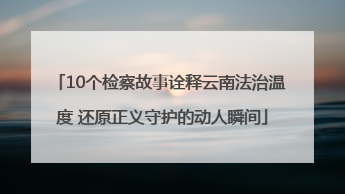 10个检察故事诠释云南法治温度 还原正义守护的动人瞬间