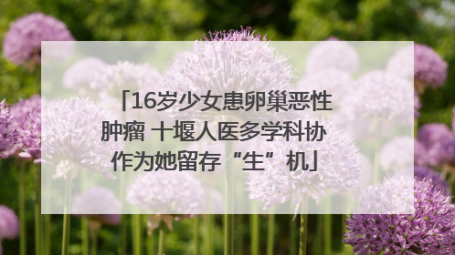16岁少女患卵巢恶性肿瘤 十堰人医多学科协作为她留存“生”机