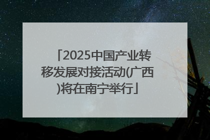 2025中国产业转移发展对接活动(广西)将在南宁举行