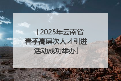 2025年云南省春季高层次人才引进活动成功举办