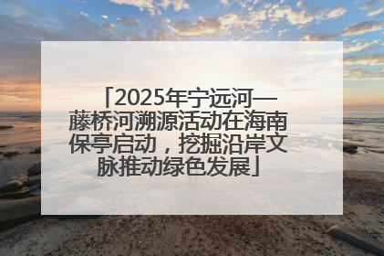 2025年宁远河—藤桥河溯源活动在海南保亭启动，挖掘沿岸文脉推动绿色发展