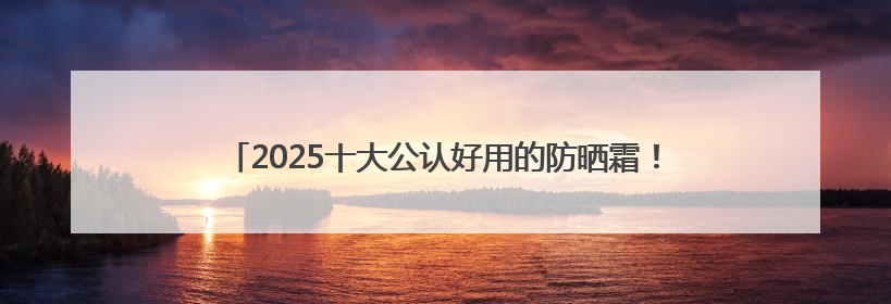 2025十大公认好用的防晒霜！高倍防护养肤提亮，敏感肌直接抄