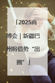 2025商博会｜新疆巴州将借势“出圈”
