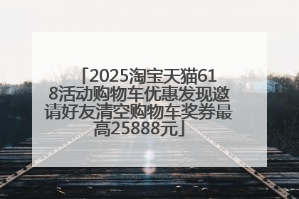 2025淘宝天猫618活动购物车优惠发现邀请好友清空购物车奖券最高25888元