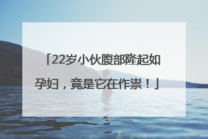 22岁小伙腹部隆起如孕妇，竟是它在作祟！
