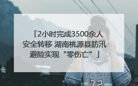 2小时完成3500余人安全转移 湖南桃源县防汛避险实现“零伤亡”