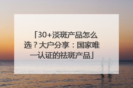 30+淡斑产品怎么选？大户分享：国家唯一认证的祛斑产品