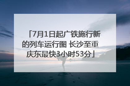 7月1日起广铁施行新的列车运行图 长沙至重庆东最快3小时53分