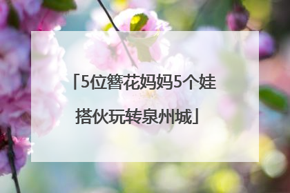 5位簪花妈妈5个娃 搭伙玩转泉州城