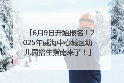 6月9日开始报名！2025年威海中心城区幼儿园招生指南来了！