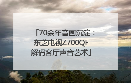 70余年音画沉淀：东芝电视Z700QF解码客厅声音艺术
