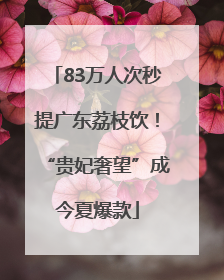 83万人次秒提广东荔枝饮！“贵妃奢望”成今夏爆款