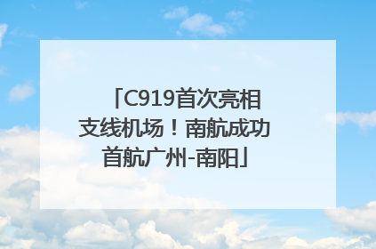 C919首次亮相支线机场！南航成功首航广州-南阳